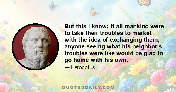 But this I know: if all mankind were to take their troubles to market with the idea of exchanging them, anyone seeing what his neighbor's troubles were like would be glad to go home with his own.