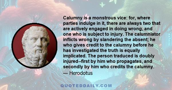 Calumny is a monstrous vice: for, where parties indulge in it, there are always two that are actively engaged in doing wrong, and one who is subject to injury. The calumniator inflicts wrong by slandering the absent; he 