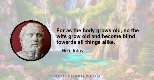 For as the body grows old, so the wits grow old and become blind towards all things alike.