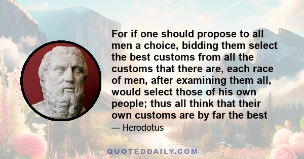 For if one should propose to all men a choice, bidding them select the best customs from all the customs that there are, each race of men, after examining them all, would select those of his own people; thus all think