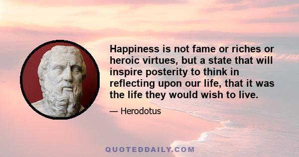 Happiness is not fame or riches or heroic virtues, but a state that will inspire posterity to think in reflecting upon our life, that it was the life they would wish to live.