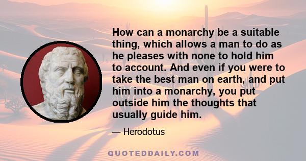 How can a monarchy be a suitable thing, which allows a man to do as he pleases with none to hold him to account. And even if you were to take the best man on earth, and put him into a monarchy, you put outside him the