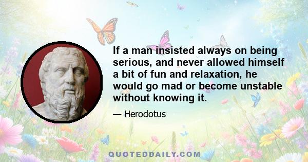 If a man insisted always on being serious, and never allowed himself a bit of fun and relaxation, he would go mad or become unstable without knowing it.