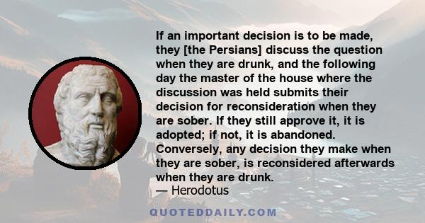 If an important decision is to be made, they [the Persians] discuss the question when they are drunk, and the following day the master of the house where the discussion was held submits their decision for