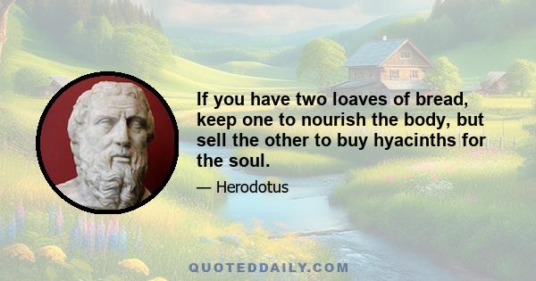 If you have two loaves of bread, keep one to nourish the body, but sell the other to buy hyacinths for the soul.