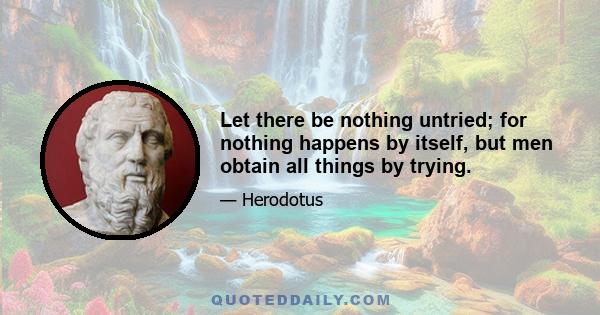 Let there be nothing untried; for nothing happens by itself, but men obtain all things by trying.