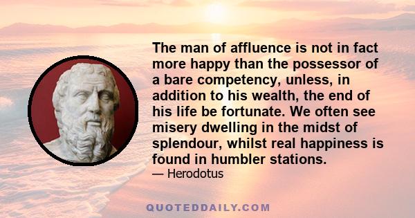 The man of affluence is not in fact more happy than the possessor of a bare competency, unless, in addition to his wealth, the end of his life be fortunate. We often see misery dwelling in the midst of splendour, whilst 