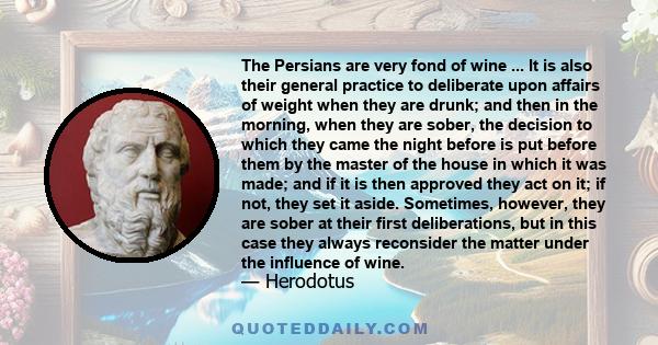 The Persians are very fond of wine ... It is also their general practice to deliberate upon affairs of weight when they are drunk; and then in the morning, when they are sober, the decision to which they came the night