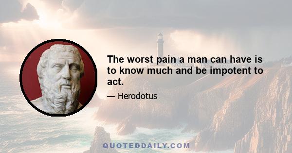 The worst pain a man can have is to know much and be impotent to act.