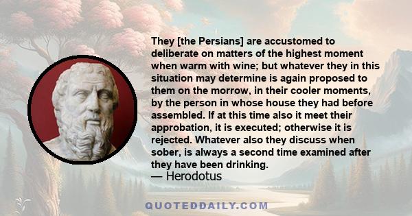 They [the Persians] are accustomed to deliberate on matters of the highest moment when warm with wine; but whatever they in this situation may determine is again proposed to them on the morrow, in their cooler moments,