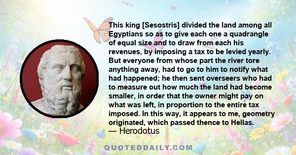 This king [Sesostris] divided the land among all Egyptians so as to give each one a quadrangle of equal size and to draw from each his revenues, by imposing a tax to be levied yearly. But everyone from whose part the