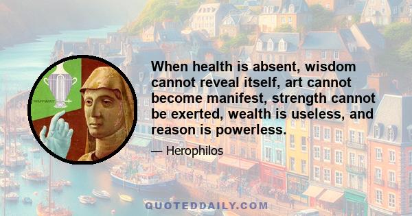 When health is absent, wisdom cannot reveal itself, art cannot become manifest, strength cannot be exerted, wealth is useless, and reason is powerless.