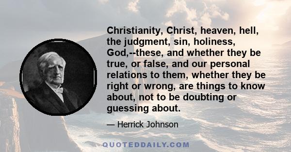 Christianity, Christ, heaven, hell, the judgment, sin, holiness, God,--these, and whether they be true, or false, and our personal relations to them, whether they be right or wrong, are things to know about, not to be