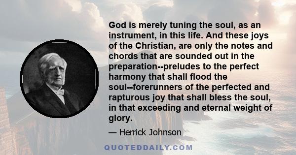 God is merely tuning the soul, as an instrument, in this life. And these joys of the Christian, are only the notes and chords that are sounded out in the preparation--preludes to the perfect harmony that shall flood the 