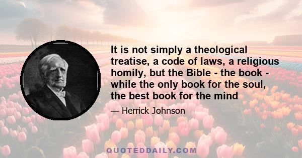 It is not simply a theological treatise, a code of laws, a religious homily, but the Bible - the book - while the only book for the soul, the best book for the mind