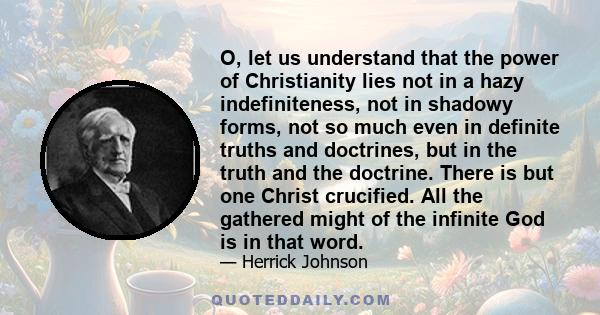 O, let us understand that the power of Christianity lies not in a hazy indefiniteness, not in shadowy forms, not so much even in definite truths and doctrines, but in the truth and the doctrine. There is but one Christ