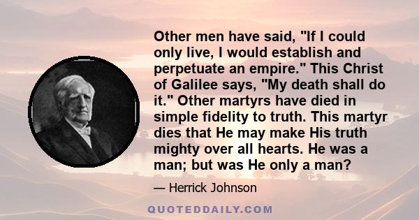 Other men have said, If I could only live, I would establish and perpetuate an empire. This Christ of Galilee says, My death shall do it. Other martyrs have died in simple fidelity to truth. This martyr dies that He may 