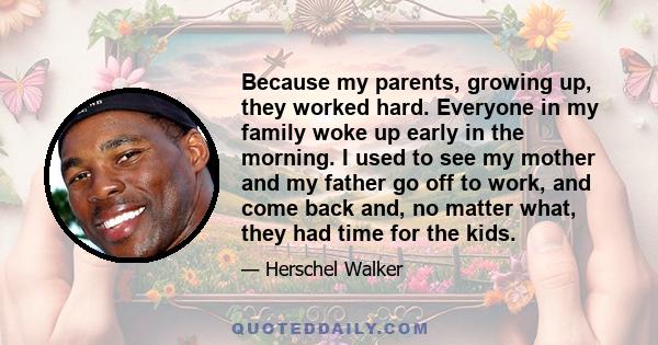 Because my parents, growing up, they worked hard. Everyone in my family woke up early in the morning. I used to see my mother and my father go off to work, and come back and, no matter what, they had time for the kids.