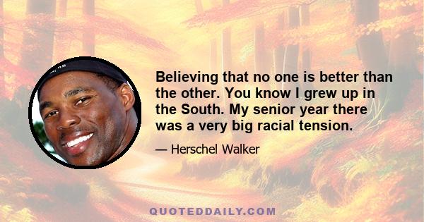 Believing that no one is better than the other. You know I grew up in the South. My senior year there was a very big racial tension.