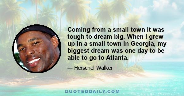 Coming from a small town it was tough to dream big. When I grew up in a small town in Georgia, my biggest dream was one day to be able to go to Atlanta.