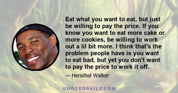 Eat what you want to eat, but just be willing to pay the price. If you know you want to eat more cake or more cookies, be willing to work out a lil bit more. I think that's the problem people have is you want to eat