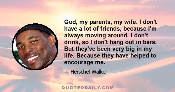 God, my parents, my wife. I don't have a lot of friends, because I'm always moving around. I don't drink, so I don't hang out in bars. But they've been very big in my life. Because they have helped to encourage me.