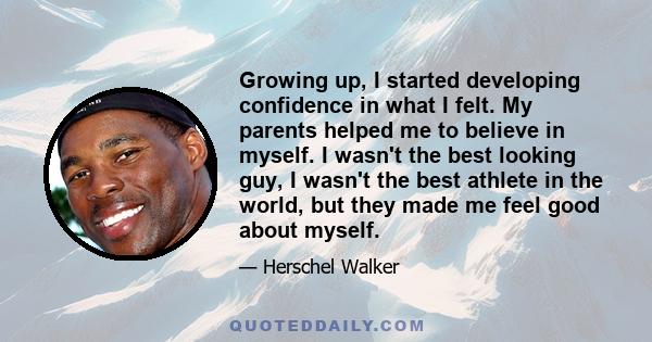 Growing up, I started developing confidence in what I felt. My parents helped me to believe in myself. I wasn't the best looking guy, I wasn't the best athlete in the world, but they made me feel good about myself.