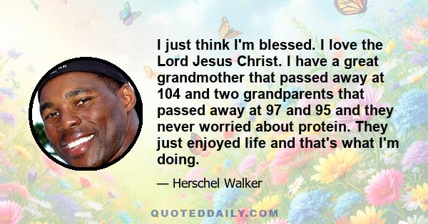 I just think I'm blessed. I love the Lord Jesus Christ. I have a great grandmother that passed away at 104 and two grandparents that passed away at 97 and 95 and they never worried about protein. They just enjoyed life