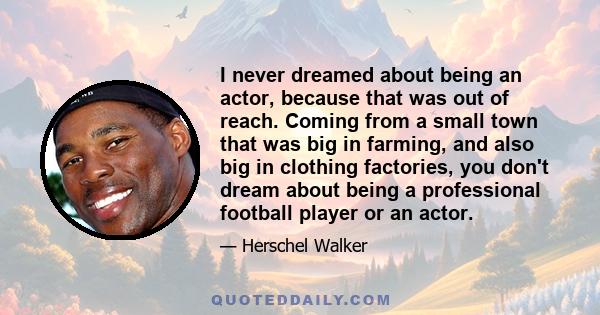 I never dreamed about being an actor, because that was out of reach. Coming from a small town that was big in farming, and also big in clothing factories, you don't dream about being a professional football player or an 