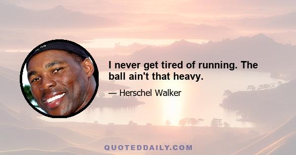 I never get tired of running. The ball ain't that heavy.