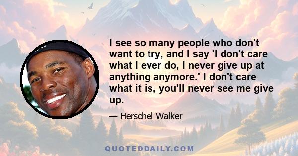 I see so many people who don't want to try, and I say 'I don't care what I ever do, I never give up at anything anymore.' I don't care what it is, you'll never see me give up.