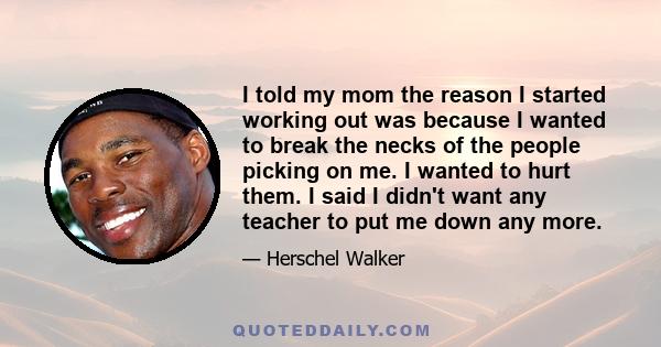 I told my mom the reason I started working out was because I wanted to break the necks of the people picking on me. I wanted to hurt them. I said I didn't want any teacher to put me down any more.