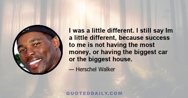 I was a little different. I still say Im a little different, because success to me is not having the most money, or having the biggest car or the biggest house.