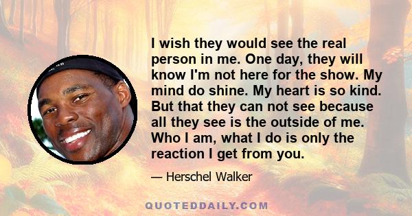 I wish they would see the real person in me. One day, they will know I'm not here for the show. My mind do shine. My heart is so kind. But that they can not see because all they see is the outside of me. Who I am, what