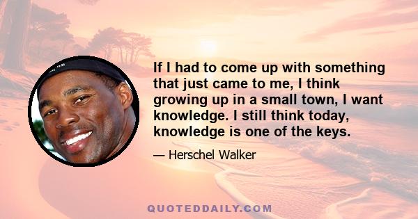 If I had to come up with something that just came to me, I think growing up in a small town, I want knowledge. I still think today, knowledge is one of the keys.