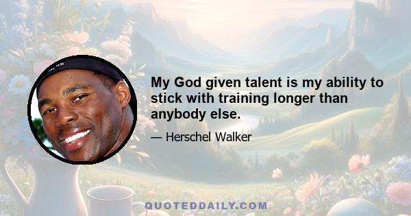 My God given talent is my ability to stick with training longer than anybody else.