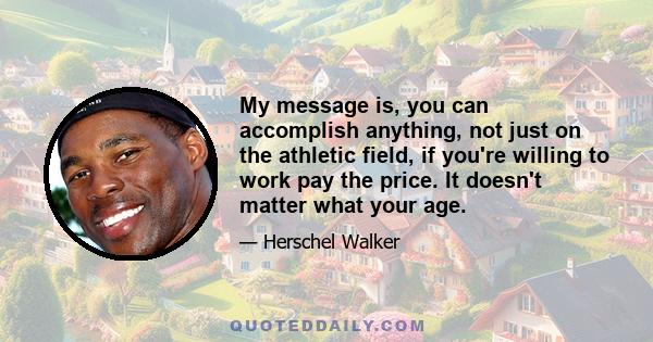 My message is, you can accomplish anything, not just on the athletic field, if you're willing to work pay the price. It doesn't matter what your age.