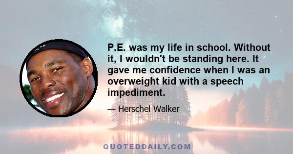 P.E. was my life in school. Without it, I wouldn't be standing here. It gave me confidence when I was an overweight kid with a speech impediment.