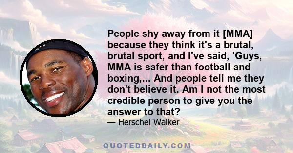 People shy away from it [MMA] because they think it's a brutal, brutal sport, and I've said, 'Guys, MMA is safer than football and boxing,... And people tell me they don't believe it. Am I not the most credible person