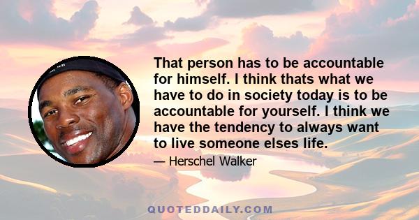 That person has to be accountable for himself. I think thats what we have to do in society today is to be accountable for yourself. I think we have the tendency to always want to live someone elses life.