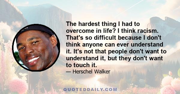 The hardest thing I had to overcome in life? I think racism. That's so difficult because I don't think anyone can ever understand it. It's not that people don't want to understand it, but they don't want to touch it.