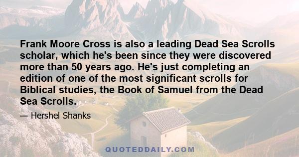 Frank Moore Cross is also a leading Dead Sea Scrolls scholar, which he's been since they were discovered more than 50 years ago. He's just completing an edition of one of the most significant scrolls for Biblical