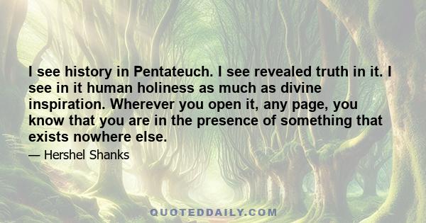 I see history in Pentateuch. I see revealed truth in it. I see in it human holiness as much as divine inspiration. Wherever you open it, any page, you know that you are in the presence of something that exists nowhere