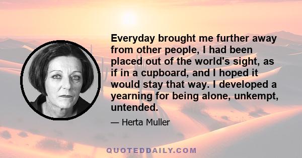 Everyday brought me further away from other people, I had been placed out of the world's sight, as if in a cupboard, and I hoped it would stay that way. I developed a yearning for being alone, unkempt, untended.