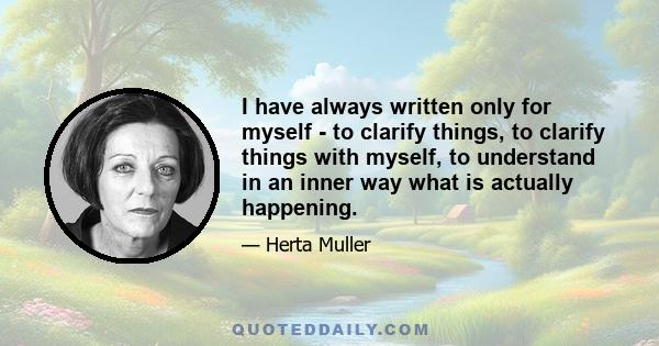 I have always written only for myself - to clarify things, to clarify things with myself, to understand in an inner way what is actually happening.