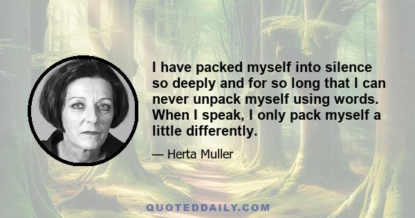 I have packed myself into silence so deeply and for so long that I can never unpack myself using words. When I speak, I only pack myself a little differently.