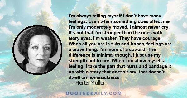 I'm always telling myself I don't have many feelings. Even when something does affect me I'm only moderately moved. I almost never cry. It's not that I'm stronger than the ones with teary eyes, I'm weaker. They have