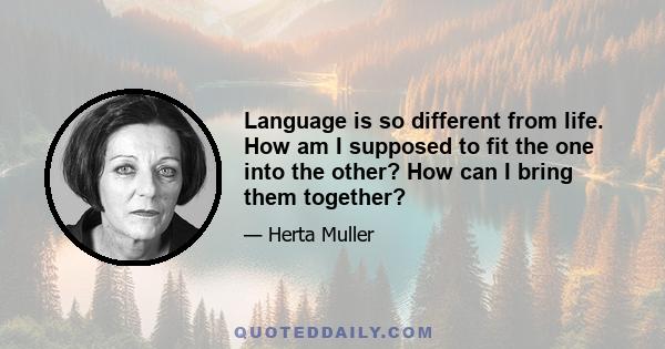 Language is so different from life. How am I supposed to fit the one into the other? How can I bring them together?