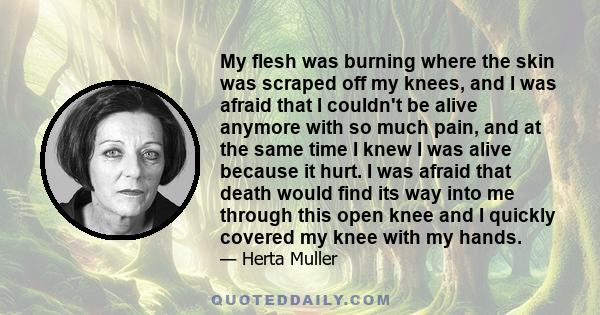 My flesh was burning where the skin was scraped off my knees, and I was afraid that I couldn't be alive anymore with so much pain, and at the same time I knew I was alive because it hurt. I was afraid that death would