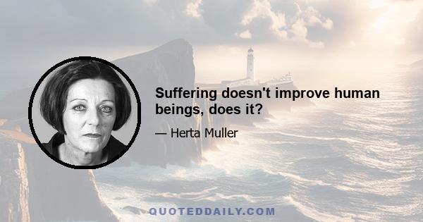 Suffering doesn't improve human beings, does it?